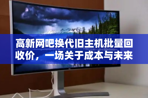 高新网吧换代旧主机批量回收价，一场关于成本与未来的博弈