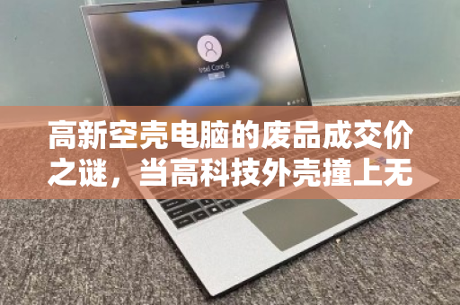 高新空壳电脑的废品成交价之谜,当高科技外壳撞上无配件现实 高新空壳电脑的废品成交价之谜,当高科技外壳撞上无配件现实