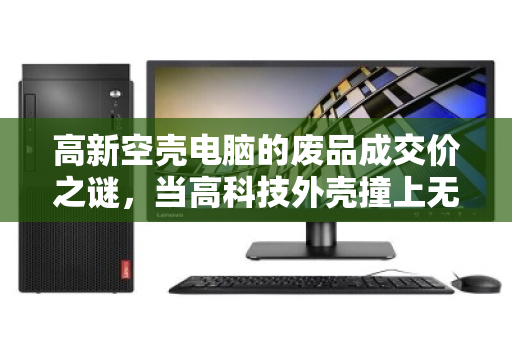 高新空壳电脑的废品成交价之谜,当高科技外壳撞上无配件现实 高新空壳电脑的废品成交价之谜,当高科技外壳撞上无配件现实