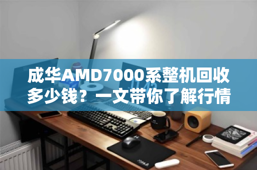 成华AMD7000系整机回收多少钱?一文带你了解行情与避坑指南 成华AMD7000系整机回收多少钱?一文带你了解行情与避坑指南