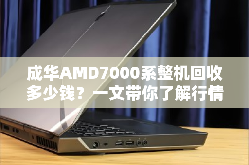 成华AMD7000系整机回收多少钱？一文带你了解行情与避坑指南