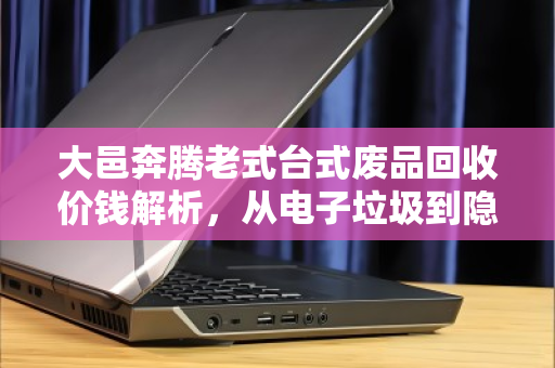 大邑奔腾老式台式废品回收价钱解析,从电子垃圾到隐形财富的正确打开方式 大邑奔腾老式台式废品回收价钱解析,从电子垃圾到隐形财富的正确打开方式