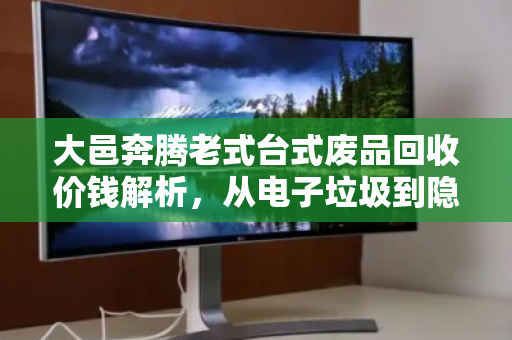 大邑奔腾老式台式废品回收价钱解析，从电子垃圾到隐形财富的正确打开方式