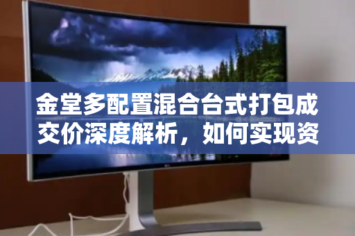 金堂多配置混合台式打包成交价深度解析,如何实现资产价值最大化 金堂多配置混合台式打包成交价深度解析,如何实现资产价值最大化