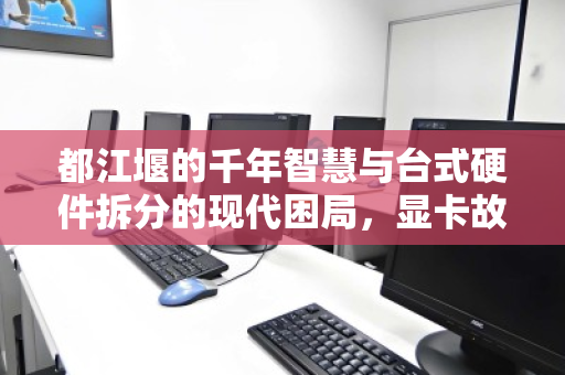 都江堰的千年智慧与台式硬件拆分的现代困局,显卡故障引发的价值重估 都江堰的千年智慧与台式硬件拆分的现代困局,显卡故障引发的价值重估