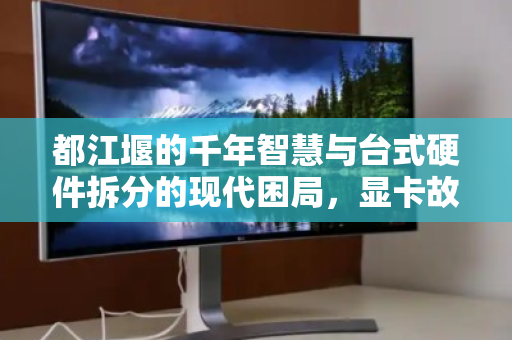 都江堰的千年智慧与台式硬件拆分的现代困局,显卡故障引发的价值重估 都江堰的千年智慧与台式硬件拆分的现代困局,显卡故障引发的价值重估