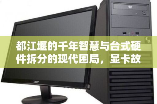 都江堰的千年智慧与台式硬件拆分的现代困局，显卡故障引发的价值重估