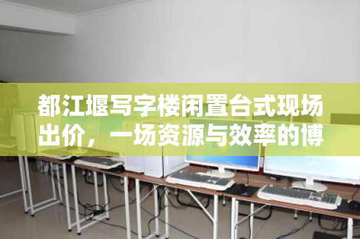 都江堰写字楼闲置台式现场出价,一场资源与效率的博弈 都江堰写字楼闲置台式现场出价,一场资源与效率的博弈