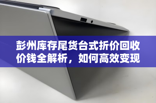 彭州库存尾货台式折价回收价钱全解析，如何高效变现闲置资产