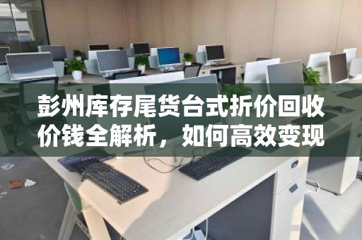 彭州库存尾货台式折价回收价钱全解析，如何高效变现闲置资产