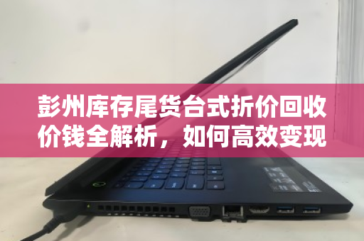彭州库存尾货台式折价回收价钱全解析，如何高效变现闲置资产