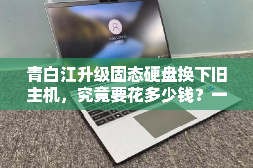 青白江升级固态硬盘换下旧主机，究竟要花多少钱？一文看懂全流程