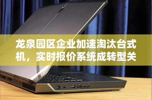 龙泉园区企业加速淘汰台式机，实时报价系统成转型关键