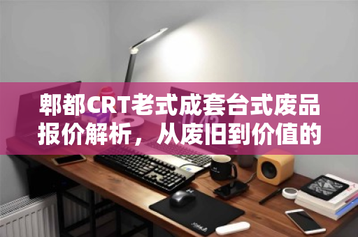 郫都CRT老式成套台式废品报价解析，从废旧到价值的绿色循环