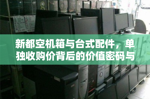 新都空机箱与台式配件,单独收购价背后的价值密码与回收风向标 新都空机箱与台式配件,单独收购价背后的价值密码与回收风向标