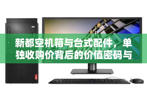 新都空机箱与台式配件,单独收购价背后的价值密码与回收风向标 新都空机箱与台式配件,单独收购价背后的价值密码与回收风向标