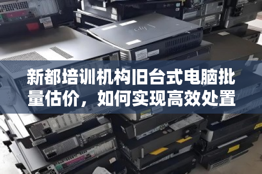 新都培训机构旧台式电脑批量估价,如何实现高效处置与价值最大化 新都培训机构旧台式电脑批量估价,如何实现高效处置与价值最大化
