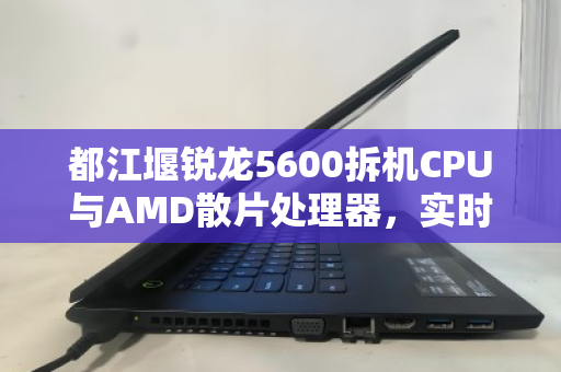 都江堰锐龙5600拆机CPU与AMD散片处理器,实时估价与回收市场深度解析 都江堰锐龙5600拆机CPU与AMD散片处理器,实时估价与回收市场深度解析
