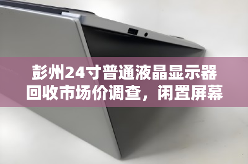 彭州24寸普通液晶显示器回收市场价调查，闲置屏幕如何变现？