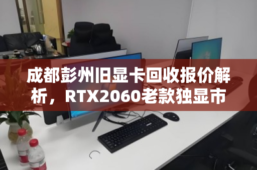 成都彭州旧显卡回收报价解析,RTX2060老款独显市场价与行情走势 成都彭州旧显卡回收报价解析,RTX2060老款独显市场价与行情走势