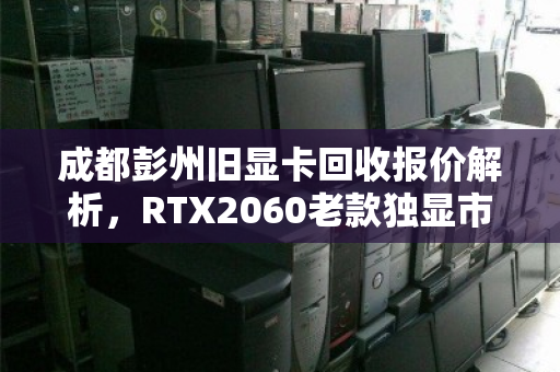 成都彭州旧显卡回收报价解析，RTX2060老款独显市场价与行情走势