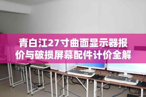 青白江27寸曲面显示器报价与破损屏幕配件计价全解析,从市场行情到回收实务 青白江27寸曲面显示器报价与破损屏幕配件计价全解析,从市场行情到回收实务