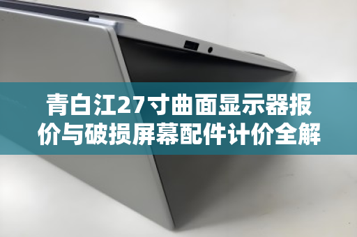 青白江27寸曲面显示器报价与破损屏幕配件计价全解析，从市场行情到回收实务