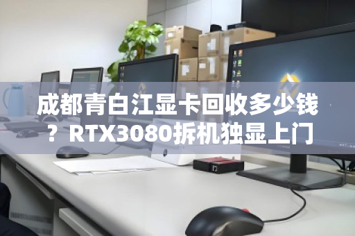 成都青白江显卡回收多少钱？RTX3080拆机独显上门报价全解析