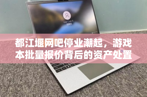 都江堰网吧停业潮起，游戏本批量报价背后的资产处置新逻辑