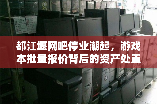 都江堰网吧停业潮起，游戏本批量报价背后的资产处置新逻辑