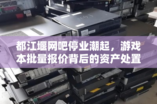 都江堰网吧停业潮起，游戏本批量报价背后的资产处置新逻辑
