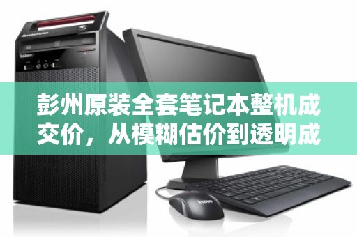 彭州原装全套笔记本整机成交价,从模糊估价到透明成交的二手交易新参考 彭州原装全套笔记本整机成交价,从模糊估价到透明成交的二手交易新参考