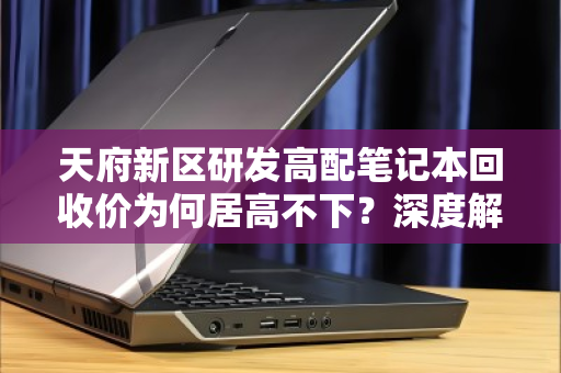 天府新区研发高配笔记本回收价为何居高不下?深度解析与实用指南 天府新区研发高配笔记本回收价为何居高不下?深度解析与实用指南