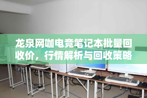 龙泉网咖电竞笔记本批量回收价，行情解析与回收策略