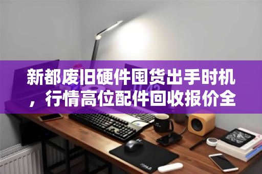 新都废旧硬件囤货出手时机,行情高位配件回收报价全解析 新都废旧硬件囤货出手时机,行情高位配件回收报价全解析