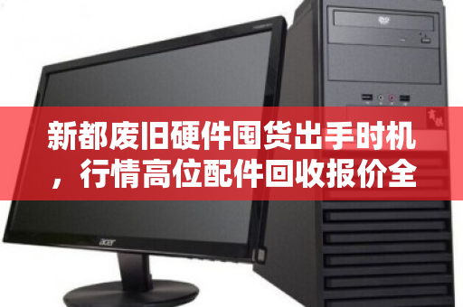 新都废旧硬件囤货出手时机,行情高位配件回收报价全解析 新都废旧硬件囤货出手时机,行情高位配件回收报价全解析