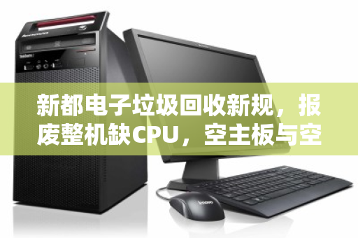 新都电子垃圾回收新规，报废整机缺CPU，空主板与空机箱为何要分斤掰两算价钱？