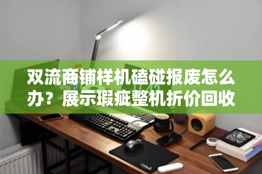 双流商铺样机磕碰报废怎么办？展示瑕疵整机折价回收，市场价这样算