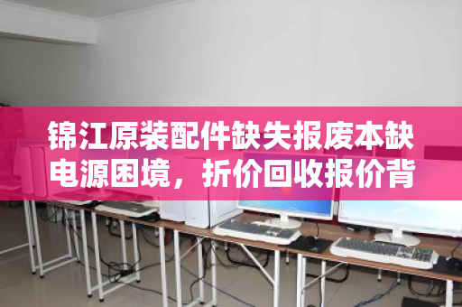 锦江原装配件缺失报废本缺电源困境，折价回收报价背后的行业真相与解决方案