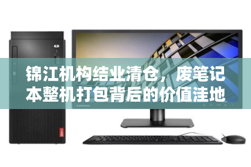 锦江机构结业清仓,废笔记本整机打包背后的价值洼地与精明玩家 锦江机构结业清仓,废笔记本整机打包背后的价值洼地与精明玩家