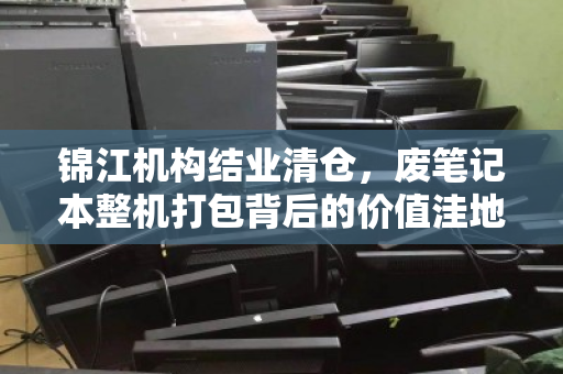 锦江机构结业清仓,废笔记本整机打包背后的价值洼地与精明玩家 锦江机构结业清仓,废笔记本整机打包背后的价值洼地与精明玩家