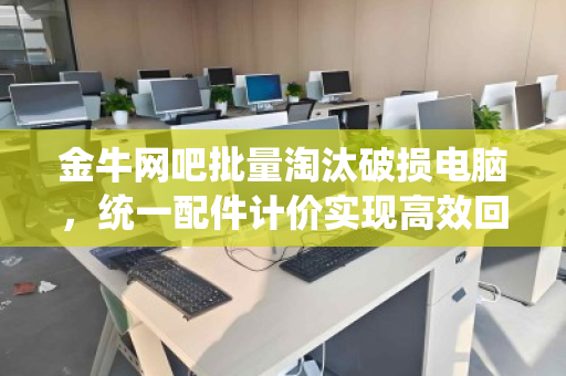金牛网吧批量淘汰破损电脑,统一配件计价实现高效回收 金牛网吧批量淘汰破损电脑,统一配件计价实现高效回收