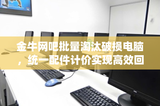 金牛网吧批量淘汰破损电脑，统一配件计价实现高效回收