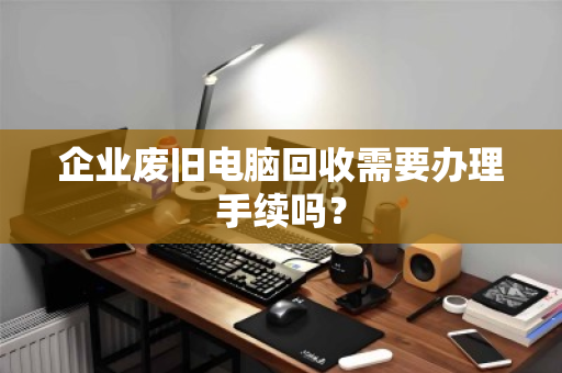 企业废旧电脑回收需要办理手续吗？