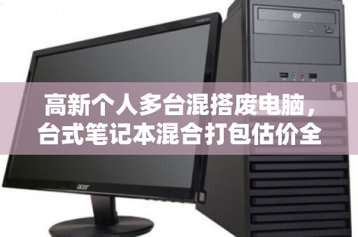 高新个人多台混搭废电脑,台式笔记本混合打包估价全攻略 高新个人多台混搭废电脑,台式笔记本混合打包估价全攻略