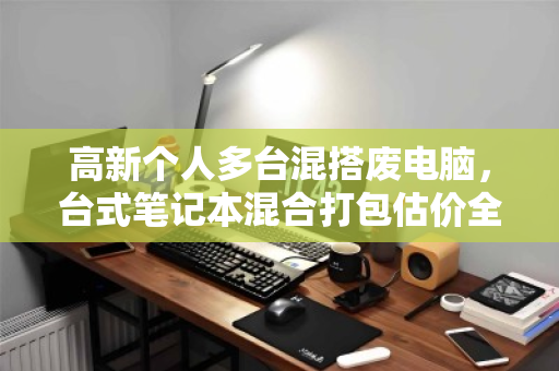 高新个人多台混搭废电脑，台式笔记本混合打包估价全攻略