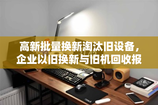 高新批量换新淘汰旧设备,企业以旧换新与旧机回收报价的智慧之选 高新批量换新淘汰旧设备,企业以旧换新与旧机回收报价的智慧之选