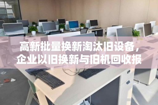 高新批量换新淘汰旧设备,企业以旧换新与旧机回收报价的智慧之选 高新批量换新淘汰旧设备,企业以旧换新与旧机回收报价的智慧之选