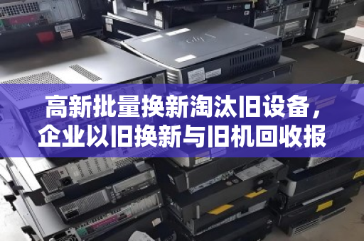 高新批量换新淘汰旧设备，企业以旧换新与旧机回收报价的智慧之选