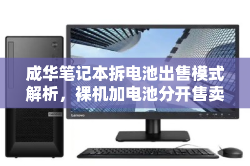 成华笔记本拆电池出售模式解析,裸机加电池分开售卖的总价参考与市场现状 成华笔记本拆电池出售模式解析,裸机加电池分开售卖的总价参考与市场现状